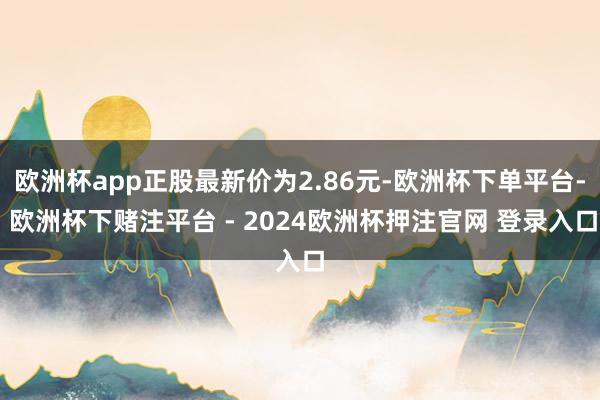 欧洲杯app正股最新价为2.86元-欧洲杯下单平台- 欧洲杯下赌注平台 - 2024欧洲杯押注官网 登录入口