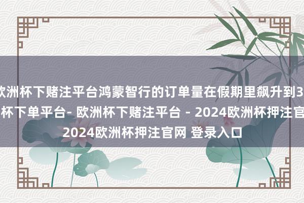 欧洲杯下赌注平台鸿蒙智行的订单量在假期里飙升到32500台-欧洲杯下单平台- 欧洲杯下赌注平台 - 2024欧洲杯押注官网 登录入口