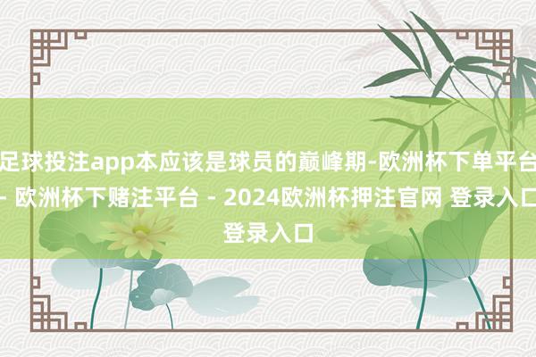 足球投注app本应该是球员的巅峰期-欧洲杯下单平台- 欧洲杯下赌注平台 - 2024欧洲杯押注官网 登录入口