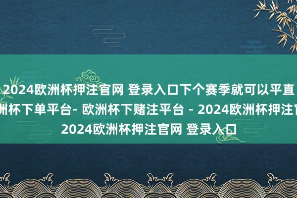 2024欧洲杯押注官网 登录入口下个赛季就可以平直上首发了-欧洲杯下单平台- 欧洲杯下赌注平台 - 2024欧洲杯押注官网 登录入口