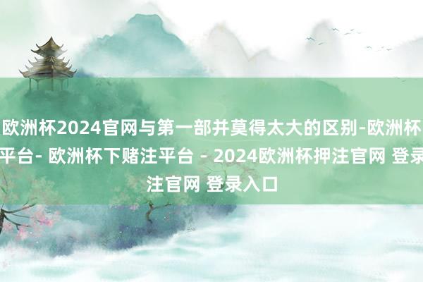 欧洲杯2024官网与第一部并莫得太大的区别-欧洲杯下单平台- 欧洲杯下赌注平台 - 2024欧洲杯押注官网 登录入口