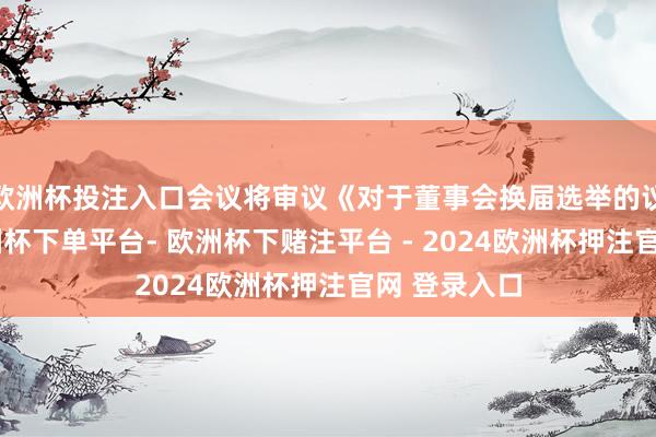 欧洲杯投注入口会议将审议《对于董事会换届选举的议案》等-欧洲杯下单平台- 欧洲杯下赌注平台 - 2024欧洲杯押注官网 登录入口