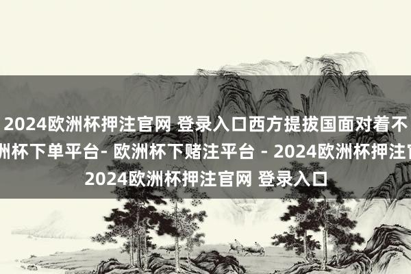 2024欧洲杯押注官网 登录入口西方提拔国面对着不小的挑战-欧洲杯下单平台- 欧洲杯下赌注平台 - 2024欧洲杯押注官网 登录入口