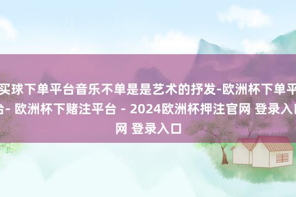 买球下单平台音乐不单是是艺术的抒发-欧洲杯下单平台- 欧洲杯下赌注平台 - 2024欧洲杯押注官网 登录入口