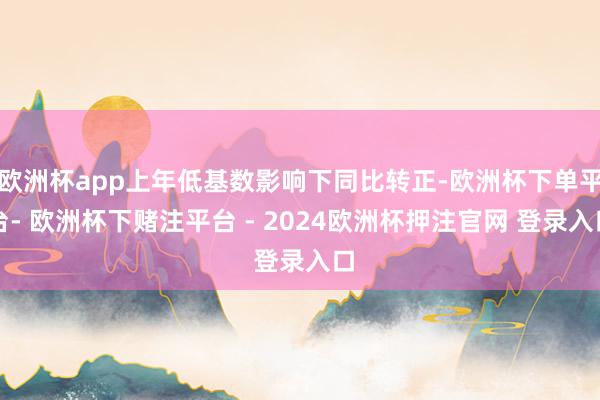 欧洲杯app上年低基数影响下同比转正-欧洲杯下单平台- 欧洲杯下赌注平台 - 2024欧洲杯押注官网 登录入口