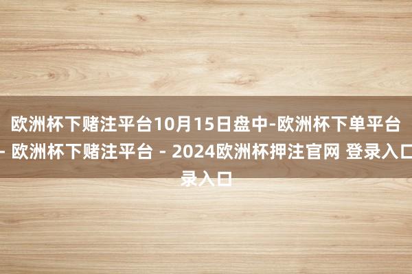 欧洲杯下赌注平台　　10月15日盘中-欧洲杯下单平台- 欧洲杯下赌注平台 - 2024欧洲杯押注官网 登录入口