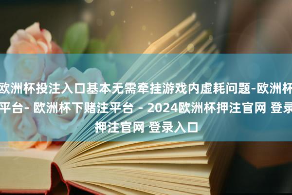 欧洲杯投注入口基本无需牵挂游戏内虚耗问题-欧洲杯下单平台- 欧洲杯下赌注平台 - 2024欧洲杯押注官网 登录入口