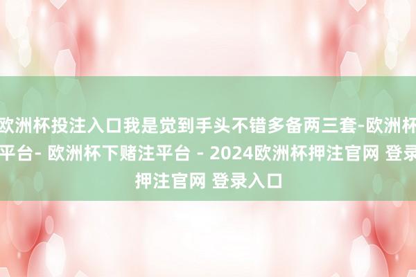 欧洲杯投注入口我是觉到手头不错多备两三套-欧洲杯下单平台- 欧洲杯下赌注平台 - 2024欧洲杯押注官网 登录入口