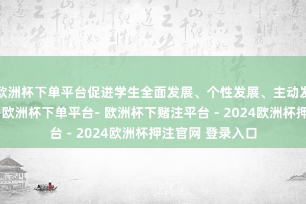 欧洲杯下单平台促进学生全面发展、个性发展、主动发展、可连续发展-欧洲杯下单平台- 欧洲杯下赌注平台 - 2024欧洲杯押注官网 登录入口