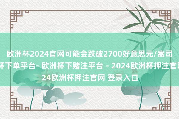 欧洲杯2024官网可能会跌破2700好意思元/盎司水平-欧洲杯下单平台- 欧洲杯下赌注平台 - 2024欧洲杯押注官网 登录入口