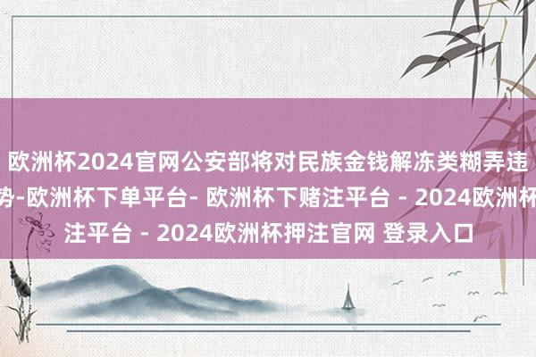 欧洲杯2024官网公安部将对民族金钱解冻类糊弄违章保握严打高压态势-欧洲杯下单平台- 欧洲杯下赌注平台 - 2024欧洲杯押注官网 登录入口