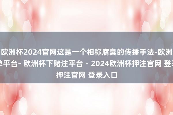 欧洲杯2024官网这是一个相称腐臭的传播手法-欧洲杯下单平台- 欧洲杯下赌注平台 - 2024欧洲杯押注官网 登录入口