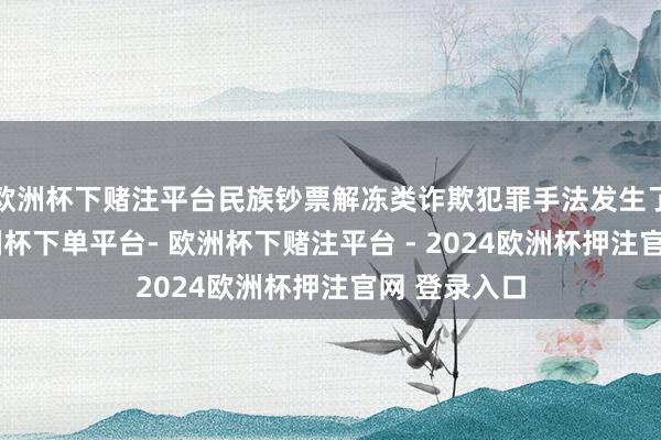 欧洲杯下赌注平台民族钞票解冻类诈欺犯罪手法发生了新变化-欧洲杯下单平台- 欧洲杯下赌注平台 - 2024欧洲杯押注官网 登录入口