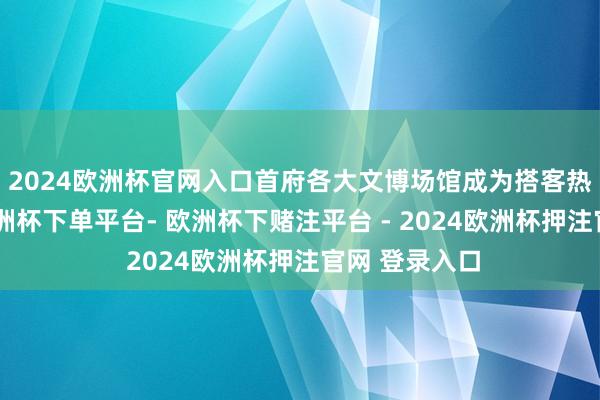 2024欧洲杯官网入口首府各大文博场馆成为搭客热点打卡地-欧洲杯下单平台- 欧洲杯下赌注平台 - 2024欧洲杯押注官网 登录入口