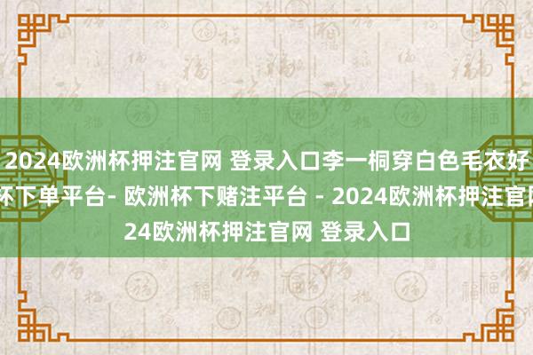 2024欧洲杯押注官网 登录入口李一桐穿白色毛衣好蔼然-欧洲杯下单平台- 欧洲杯下赌注平台 - 2024欧洲杯押注官网 登录入口