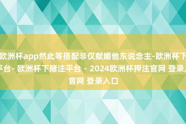 欧洲杯app然此等搭配非仅献媚他东说念主-欧洲杯下单平台- 欧洲杯下赌注平台 - 2024欧洲杯押注官网 登录入口