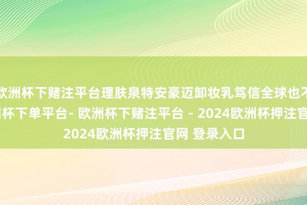 欧洲杯下赌注平台理肤泉特安豪迈卸妆乳笃信全球也不生疏了-欧洲杯下单平台- 欧洲杯下赌注平台 - 2024欧洲杯押注官网 登录入口