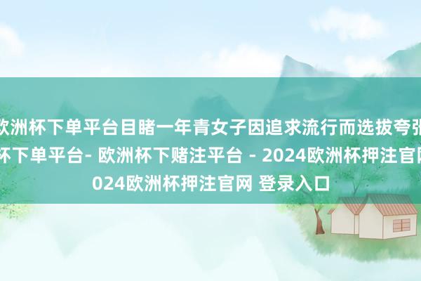 欧洲杯下单平台目睹一年青女子因追求流行而选拔夸张衣饰-欧洲杯下单平台- 欧洲杯下赌注平台 - 2024欧洲杯押注官网 登录入口