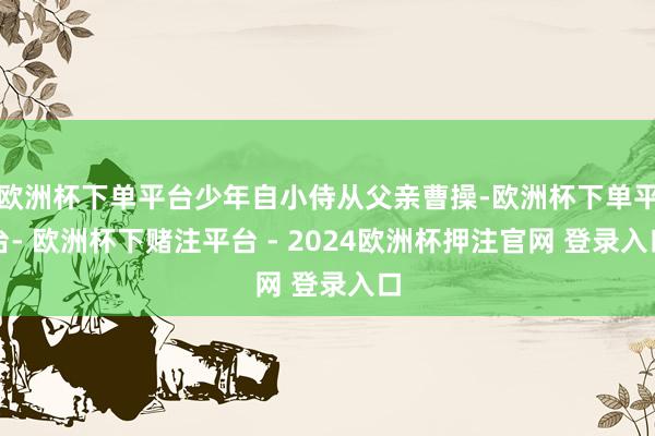 欧洲杯下单平台少年自小侍从父亲曹操-欧洲杯下单平台- 欧洲杯下赌注平台 - 2024欧洲杯押注官网 登录入口