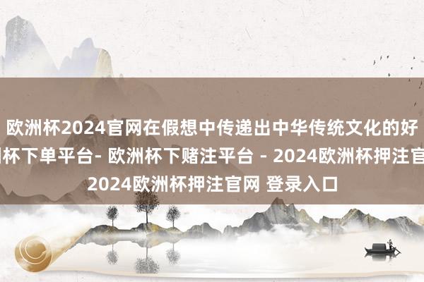 欧洲杯2024官网在假想中传递出中华传统文化的好意思感-欧洲杯下单平台- 欧洲杯下赌注平台 - 2024欧洲杯押注官网 登录入口