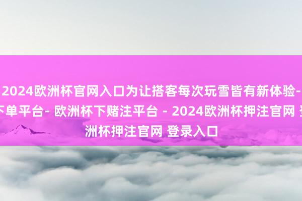 2024欧洲杯官网入口为让搭客每次玩雪皆有新体验-欧洲杯下单平台- 欧洲杯下赌注平台 - 2024欧洲杯押注官网 登录入口