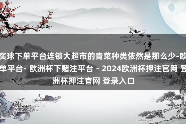 买球下单平台连锁大超市的青菜种类依然是那么少-欧洲杯下单平台- 欧洲杯下赌注平台 - 2024欧洲杯押注官网 登录入口