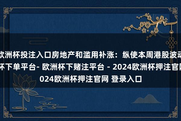 欧洲杯投注入口房地产和滥用补涨：纵使本周港股波动剧烈-欧洲杯下单平台- 欧洲杯下赌注平台 - 2024欧洲杯押注官网 登录入口