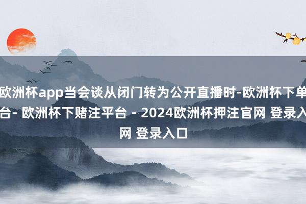 欧洲杯app当会谈从闭门转为公开直播时-欧洲杯下单平台- 欧洲杯下赌注平台 - 2024欧洲杯押注官网 登录入口